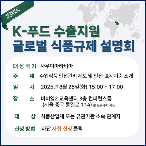 [K-푸드 수출지원 글로벌 식품규제 설명회]  ○ 대상국가: 사우디아라비아  ○ 주제: 수입식품 안전관리 제도 및 안전·표시기준 소개  ○ 일시: 2025년 8월 26일(화) 15:00 ~ 17:00  ○ 장소: 바비엥2 교육센터 3층 컨퍼런스룸(서울 중구 통일로 114) ※ 유료 주차 가능  ○ 대상: 식품산업체 또는 유관기관 소속 관계자  ○ 신청 방법: 하단 사전 신청 클릭