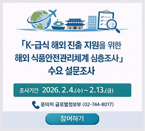 「K-급식 해외 진출 지원을 위한 해외 식품안전관리체계 심층조사」 수요 설문조사  ○ 조사기간 2026. 2. 4.(수)~2. 13.(금)  문의처 글로벌정보부 (02-744-8017)  참여하기