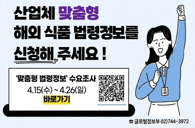 산업체 맞춤형 해외 식품 법령정보를 신청해 주세요!  '맞춤형 법령정보' 수요조사 4. 15(수)~4. 26(일) 바로가기  ☎ 글로벌정보부 02)744-3972