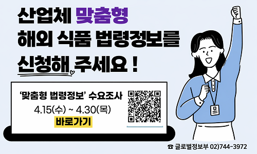 산업체 맞춤형 해외 식품 법령정보를 신청해 주세요!  '맞춤형 법령정보' 수요조사 4. 15(수)~4. 30(목) 바로가기  ☎ 글로벌정보부 02)744-3972